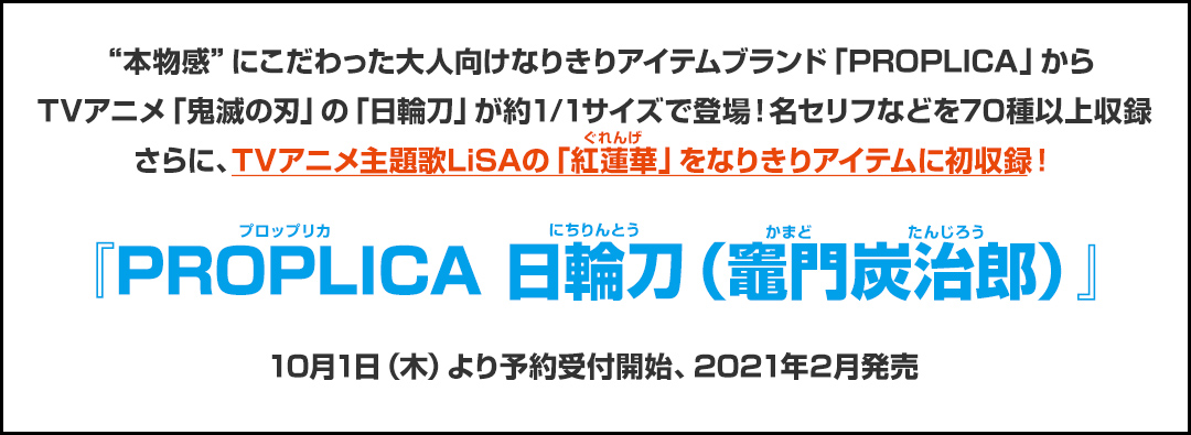 “本物感”にこだわった大人向けなりきりアイテムブランド「PROPLICA」からTVアニメ「鬼滅の刃」の「日輪刀」が約1/1サイズで登場！名セリフなどを70種以上収録さらに、TVアニメ主題歌LiSAの「紅蓮華」をなりきりアイテムに初収録！ 『PROPLICA 日輪刀（竈門炭治郎）』 10月1日（木）より予約受付開始、2021年2月発売