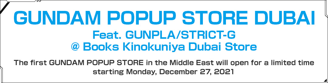 GUNDAM POPUP STORE DUBAI Feat. GUNPLA/STRICT-G @ Books Kinokuniya Dubai Store The first GUNDAM POPUP STORE in the Middle East will open for a limited time starting Monday, December 27, 2021