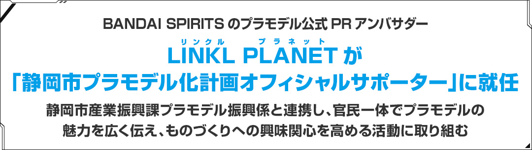 BANDAI SPIRITSのプラモデル公式PRアンバサダー LINKL PLANETが「静岡市プラモデル化計画オフィシャルサポーター」に就任 静岡市産業振興課プラモデル振興係と連携し、官民一体でプラモデルの魅力を広く伝え、ものづくりへの興味関心を高める活動に取り組む