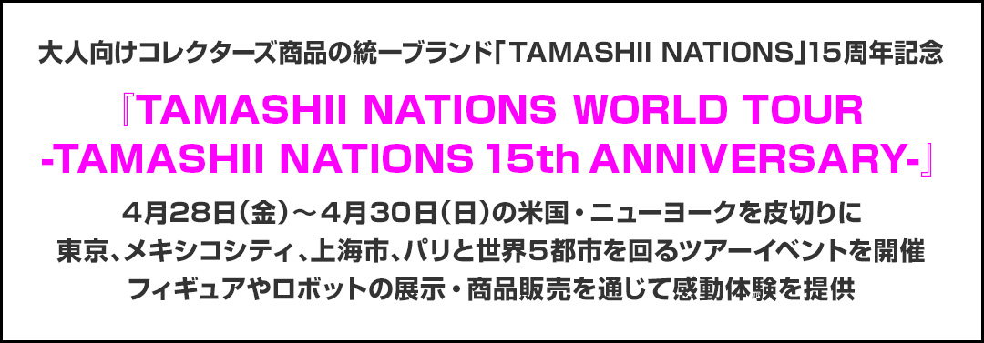 大人向けコレクターズ商品の統一ブランド「TAMASHII NATIONS」15周年記念『TAMASHII NATIONS WORLD TOUR -TAMASHII NATIONS 15th ANNIVERSARY-』4月28日（金）～4月30日（日）の米国・ニューヨークを皮切りに東京、メキシコシティ、上海、パリと世界5都市を回るツアーイベントを開催フィギュアやロボットの展示・商品販売を通じて感動体験を提供