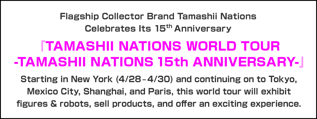 Flagship Collector Brand Tamashii Nations Celebrates Its 15th Anniversary『TAMASHII NATIONS WORLD TOUR -TAMASHII NATIONS 15th ANNIVERSARY-』Starting in New York (4/28-4/30) and continuing on to Tokyo, Mexico City, Shanghai, and Paris, this world tour will exhibit figures & robots, sell products, and offer an exciting experience.