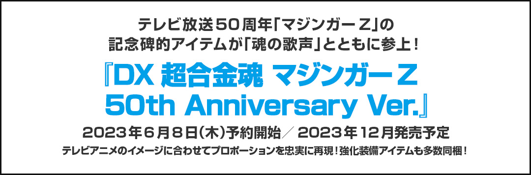 テレビ放送50周年「マジンガーZ」の記念碑的アイテムが「魂の歌声とともに」参上！『DX超合金魂 マジンガーZ 50th Anniversary Ver.』
2023年6月8日（木）予約開始／2023年12月発売予定 テレビアニメ劇中イメージに合わせてプロポーションを忠実に再現！強化装備アイテムも多数同梱！